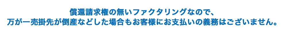 償還請求権の無いファクタリングなので、万が一売掛先が倒産などした場合もお客様にお支払いの義務はございません。