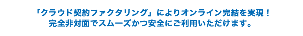 「クラウド契約ファクタリング」によりオンライン完結を実現!完全非対面でスムーズかつ安全にご利用いただけます。