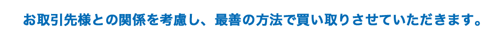 お取引先様との関係を考慮し、最善の方法で買い取りさせていただきます。